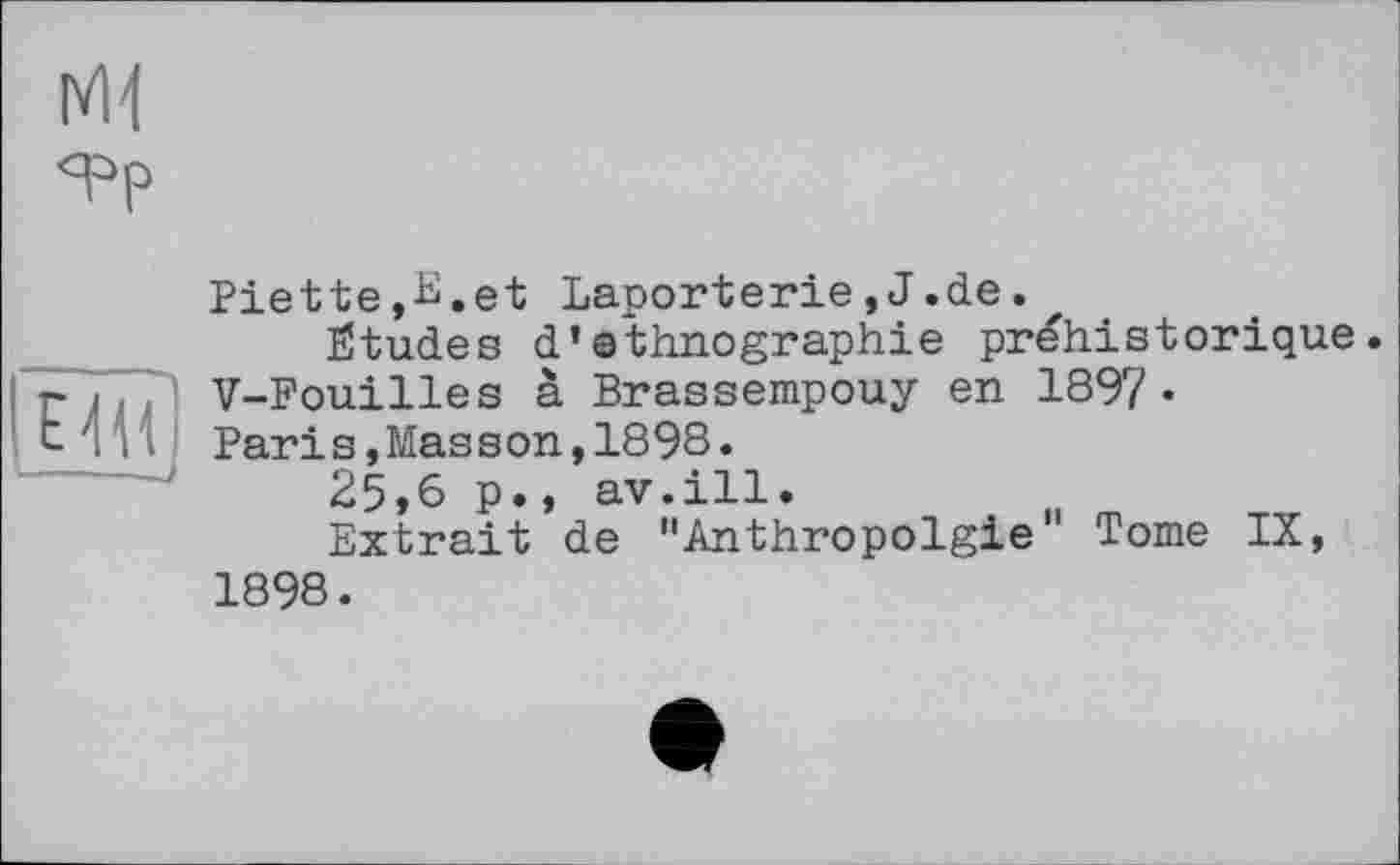 ﻿Ж я=>р
И
Piette,-ü.et Laporterie,J.de.
Études d’ethnographie préhistorique. V-Fouilles à Brassempouy en 1897« Paris,Masson,1898.
25,6 p., av.ill.
Extrait de "Anthropolgie Tome IX, 1898.